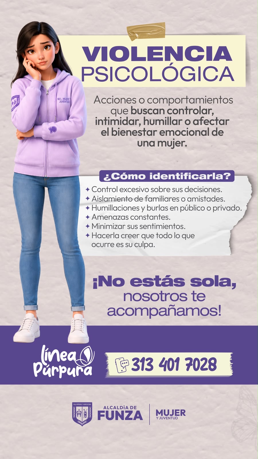 Violencia psicológica: acciones o comportamientos que buscan controlar, intimidar, humillar o afectar el bienestar emocional de una mujer. ¿Cómo identificarla? Control excesivo sobre sus decisiones. Aislamiento de familiares o amistades. Humillaciones y burlas en público o privado. Amenazas constantes. Minimizar sus sentimientos. Hacerla creer que todo lo que ocurre es su culpa. ¡No estás sola, nosotros te acompañamos! Línea Púrpura: 313 401 7028.