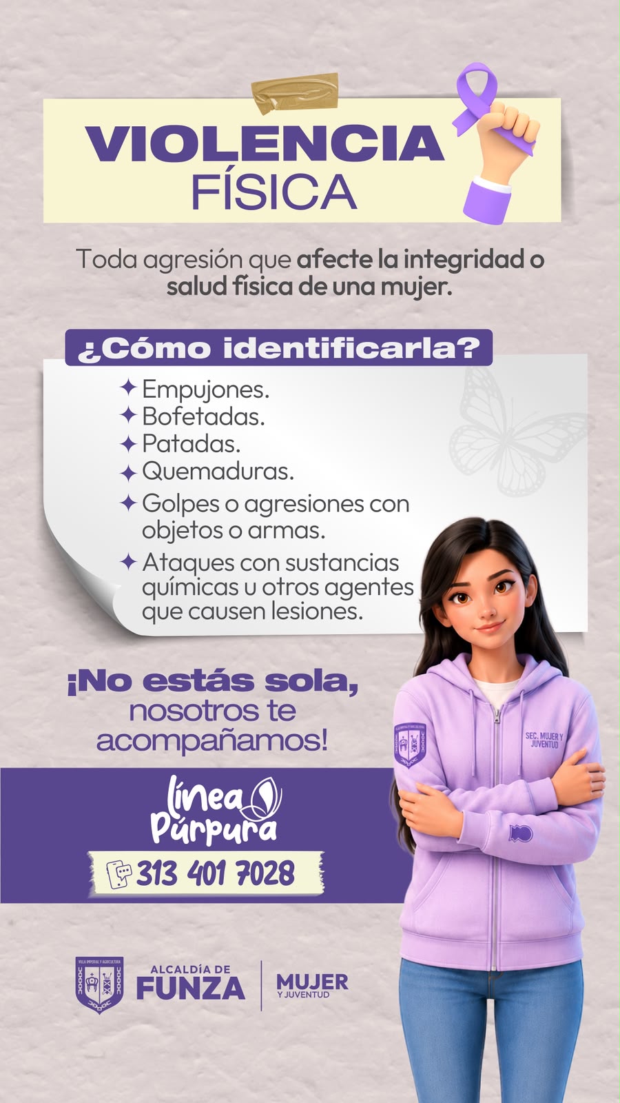 Violencia física: toda agresión que afecte la integridad o salud física de una mujer. ¿Cómo identificarla? Empujones. Bofetadas. Patadas. Quemaduras. Golpes o agresiones con objetos o armas. Ataques con sustancias químicas u otros agentes que causen lesiones. ¡No estás sola, nosotros te acompañamos! Línea Púrpura: 313 401 7028.