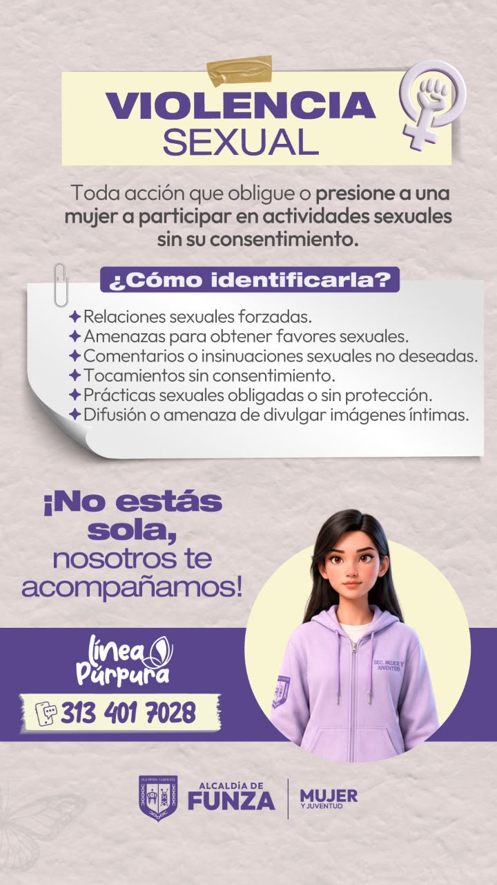 Violencia sexual: toda acción que obligue o presione a una mujer a participar en actividades sexuales sin su consentimiento. ¿Cómo identificarla? Relaciones sexuales forzadas. Amenazas para obtener favores sexuales. Comentarios o insinuaciones sexuales no deseadas. Tocamientos sin consentimiento. Prácticas sexuales obligadas o sin protección. Difusión o amenaza de divulgar imágenes íntimas. ¡No estás sola, nosotros te acompañamos! Línea Púrpura: 313 401 7028.