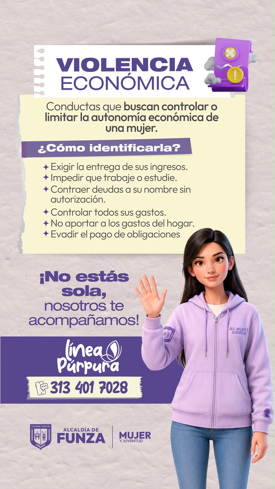 Violencia económica: conductas que buscan controlar o limitar la autonomía económica de una mujer. ¿Cómo identificarla? Exigir la entrega de sus ingresos. Impedir que trabaje o estudie. Contraer deudas a su nombre sin autorización. Controlar todos sus gastos. No aportar a los gastos del hogar. Evadir el pago de obligaciones. ¡No estás sola, nosotros te acompañamos! Línea Púrpura: 313 401 7028.
