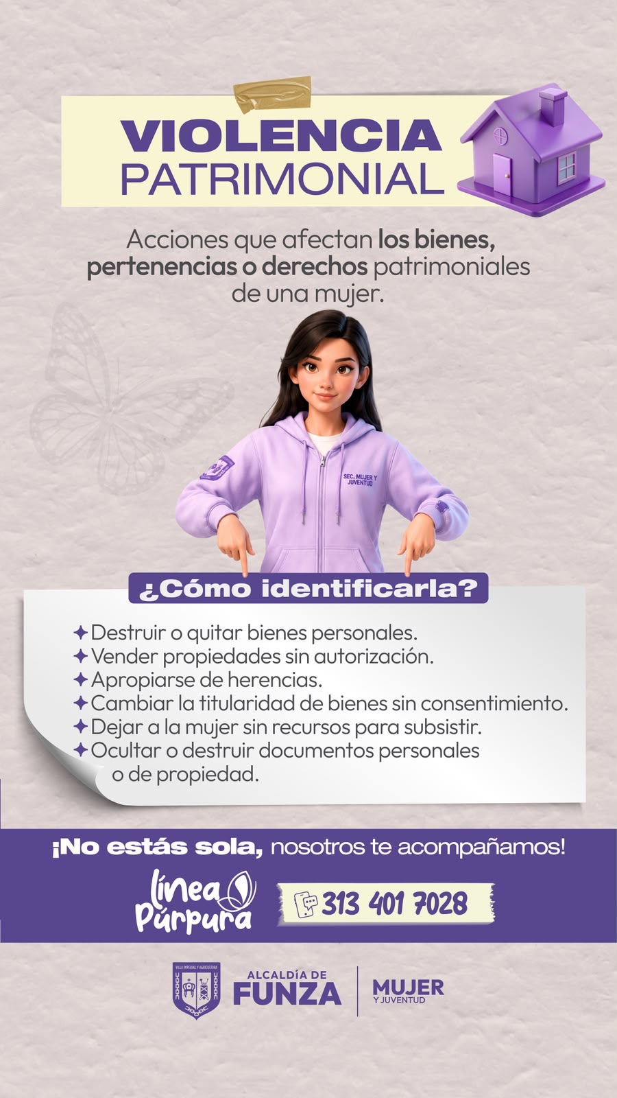 Violencia patrimonial: acciones que afectan los bienes, pertenencias o derechos patrimoniales de una mujer. ¿Cómo identificarla? Destruir o quitar bienes personales. Vender propiedades sin autorización. Apropiarse de herencias. Cambiar la titularidad de bienes sin consentimiento. Dejar a la mujer sin recursos para subsistir. Ocultar o destruir documentos personales o de propiedad. ¡No estás sola, nosotros te acompañamos! Línea Púrpura: 313 401 7028.